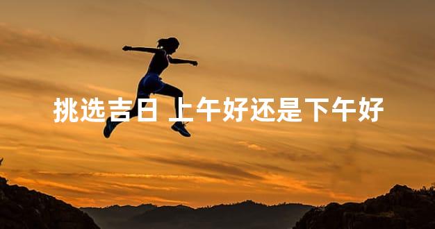 挑选吉日 上午好还是下午好